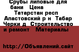 Срубы липовые для бани › Цена ­ 30 000 - Татарстан респ., Апастовский р-н, Табар Черки д. Строительство и ремонт » Материалы   